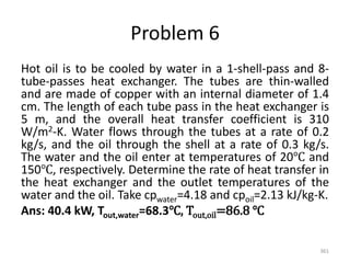Problem 6
Hot oil is to be cooled by water in a 1-shell-pass and 8-
tube-passes heat exchanger. The tubes are thin-walled
and are made of copper with an internal diameter of 1.4
cm. The length of each tube pass in the heat exchanger is
5 m, and the overall heat transfer coefficient is 310
W/m2-K. Water flows through the tubes at a rate of 0.2
kg/s, and the oil through the shell at a rate of 0.3 kg/s.
The water and the oil enter at temperatures of 20℃ and
150℃, respectively. Determine the rate of heat transfer in
the heat exchanger and the outlet temperatures of the
water and the oil. Take cpwater=4.18 and cpoil=2.13 kJ/kg-K.
Ans: 40.4 kW, Tout,water=68.3℃, Tout,oil=86.8 ℃
361
 