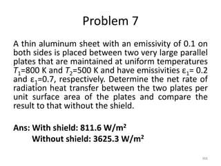 Problem 7
A thin aluminum sheet with an emissivity of 0.1 on
both sides is placed between two very large parallel
plates that are maintained at uniform temperatures
T1=800 K and T2=500 K and have emissivities ε1= 0.2
and ε1=0.7, respectively. Determine the net rate of
radiation heat transfer between the two plates per
unit surface area of the plates and compare the
result to that without the shield.
Ans: With shield: 811.6 W/m2
Without shield: 3625.3 W/m2
366
 
