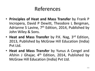 References
• Principles of Heat and Mass Transfer by Frank P
Incropera, David P Dewitt, Theodore L Bergman,
Adrianne S Lavine, 7th Edition, 2014, Published by
John Wiley & Sons.
• Heat and Mass Transfer by P.K. Nag, 3rd Edition,
2013, Published by McGraw Hill Education (India)
Pvt Ltd.
• Heat and Mass Transfer by Yunus A Cengel and
Afshin J Ghajar, 4th Edition, 2014, Published by
McGraw Hill Education (India) Pvt Ltd.
368
 