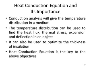 Heat Conduction Equation and
Its Importance
• Conduction analysis will give the temperature
distribution in a medium
• The temperature distribution can be used to
find the heat flux, thermal stress, expansion
and deflection in an object
• It can also be used to optimize the thickness
of insulation
• Heat Conduction Equation is the key to the
above objectives
37
 