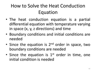 How to Solve the Heat Conduction
Equation
• The heat conduction equation is a partial
differential equation with temperature varying
in space (x, y, z directions) and time
• Boundary conditions and initial conditions are
needed
• Since the equation is 2nd order in space, two
boundary conditions are needed
• Since the equation is 1st order in time, one
initial condition is needed
47
 