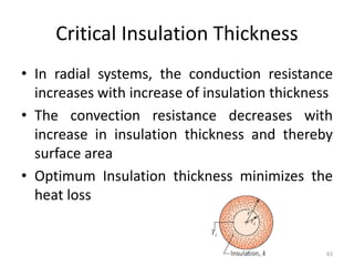 Critical Insulation Thickness
• In radial systems, the conduction resistance
increases with increase of insulation thickness
• The convection resistance decreases with
increase in insulation thickness and thereby
surface area
• Optimum Insulation thickness minimizes the
heat loss
63
 