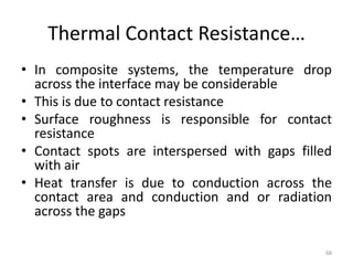 Thermal Contact Resistance…
• In composite systems, the temperature drop
across the interface may be considerable
• This is due to contact resistance
• Surface roughness is responsible for contact
resistance
• Contact spots are interspersed with gaps filled
with air
• Heat transfer is due to conduction across the
contact area and conduction and or radiation
across the gaps
68
 