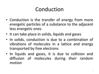 Conduction
• Conduction is the transfer of energy from more
energetic particles of a substance to the adjacent
less energetic ones
• It can take place in solids, liquids and gases
• In solids, conduction is due to a combination of
vibrations of molecules in a lattice and energy
transported by free electrons
• In liquids and gases, it is due to collision and
diffusion of molecules during their random
motion
7
 