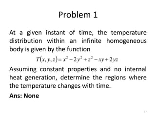 Problem 1
At a given instant of time, the temperature
distribution within an infinite homogeneous
body is given by the function
Assuming constant properties and no internal
heat generation, determine the regions where
the temperature changes with time.
Ans: None
77
  yz
xy
z
y
x
z
y
x
T 2
2
,
, 2
2
2





 
