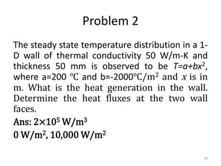 Problem 2
The steady state temperature distribution in a 1-
D wall of thermal conductivity 50 W/m-K and
thickness 50 mm is observed to be T=a+bx2,
where a=200 ℃ and b=-2000℃/m2 and x is in
m. What is the heat generation in the wall.
Determine the heat fluxes at the two wall
faces.
Ans: 2×105 W/m3
0 W/m2, 10,000 W/m2
78
 