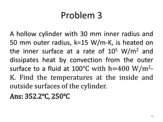 Problem 3
A hollow cylinder with 30 mm inner radius and
50 mm outer radius, k=15 W/m-K, is heated on
the inner surface at a rate of 105 W/m2 and
dissipates heat by convection from the outer
surface to a fluid at 100℃ with h=400 W/m2-
K. Find the temperatures at the inside and
outside surfaces of the cylinder.
Ans: 352.2℃, 250℃
79
 