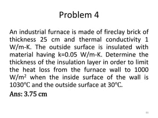 Problem 4
An industrial furnace is made of fireclay brick of
thickness 25 cm and thermal conductivity 1
W/m-K. The outside surface is insulated with
material having k=0.05 W/m-K. Determine the
thickness of the insulation layer in order to limit
the heat loss from the furnace wall to 1000
W/m2 when the inside surface of the wall is
1030℃ and the outside surface at 30℃.
Ans: 3.75 cm
80
 