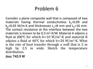 Problem 6
Consider a plane composite wall that is composed of two
materials having thermal conductivities ka=0.09 and
kb=0.03 W/m-K and thicknesses La=8 mm and Lb=16 mm.
The contact resistance at the interface between the two
materials is known to be 0.3 m2-K/W. Material A adjoins a
fluid at 200℃ for which h=10 W/m2-K and material B
adjoins a fluid at 40℃ for which h=20 W/m2-K. What
is the rate of heat transfer through a wall that is 2 m
high by 2.5 m wide. Sketch the temperature
distribution.
Ans: 745.9 W
82
 