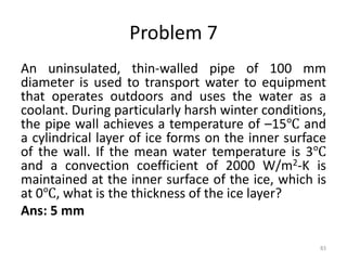Problem 7
An uninsulated, thin-walled pipe of 100 mm
diameter is used to transport water to equipment
that operates outdoors and uses the water as a
coolant. During particularly harsh winter conditions,
the pipe wall achieves a temperature of –15℃ and
a cylindrical layer of ice forms on the inner surface
of the wall. If the mean water temperature is 3℃
and a convection coefficient of 2000 W/m2-K is
maintained at the inner surface of the ice, which is
at 0℃, what is the thickness of the ice layer?
Ans: 5 mm
83
 