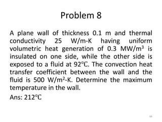 Problem 8
A plane wall of thickness 0.1 m and thermal
conductivity 25 W/m-K having uniform
volumetric heat generation of 0.3 MW/m3 is
insulated on one side, while the other side is
exposed to a fluid at 92℃. The convection heat
transfer coefficient between the wall and the
fluid is 500 W/m2-K. Determine the maximum
temperature in the wall.
Ans: 212℃
84
 