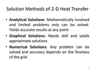 Solution Methods of 2-D Heat Transfer
• Analytical Solutions: Mathematically involved
and limited problems only can be solved.
Yields accurate results at any point
• Graphical Solutions: Needs skill and yields
approximate solutions
• Numerical Solutions: Any problem can be
solved and accuracy depends on the fineness
of the grid
87
 