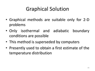 Graphical Solution
• Graphical methods are suitable only for 2-D
problems
• Only isothermal and adiabatic boundary
conditions are possible
• This method is superseded by computers
• Presently used to obtain a first estimate of the
temperature distribution
89
 