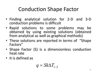 Conduction Shape Factor
• Finding analytical solution for 2-D and 3-D
conduction problems is difficult
• Rapid solutions to some problems may be
obtained by using existing solutions (obtained
from analytical as well as graphical methods)
• These solutions are reported in terms of “Shape
Factors”
• Shape Factor (S) is a dimensionless conduction
heat rate
• It is defined as
96
2
1

 T
Sk
q
 