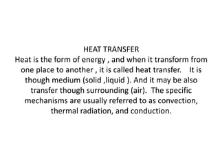 HEAT TRANSFER
Heat is the form of energy , and when it transform from
one place to another , it is called heat transfer. It is
though medium (solid ,liquid ). And it may be also
transfer though surrounding (air). The specific
mechanisms are usually referred to as convection,
thermal radiation, and conduction.
 