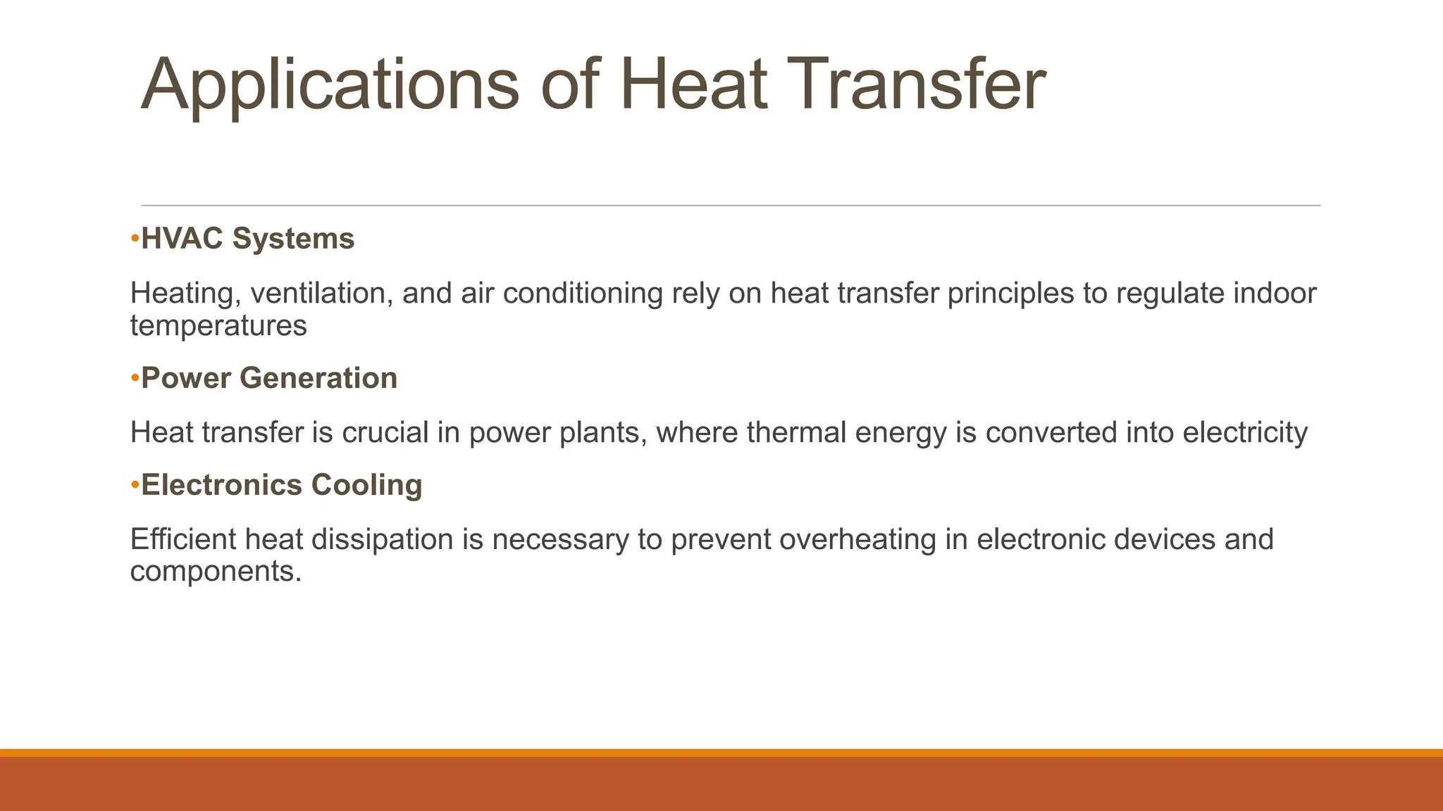 Applications of Heat Transfer
•HVAC Systems
Heating, ventilation, and air conditioning rely on heat transfer principles to regulate indoor
temperatures
•Power Generation
Heat transfer is crucial in power plants, where thermal energy is converted into electricity
•Electronics Cooling
Efficient heat dissipation is necessary to prevent overheating in electronic devices and
components.
 