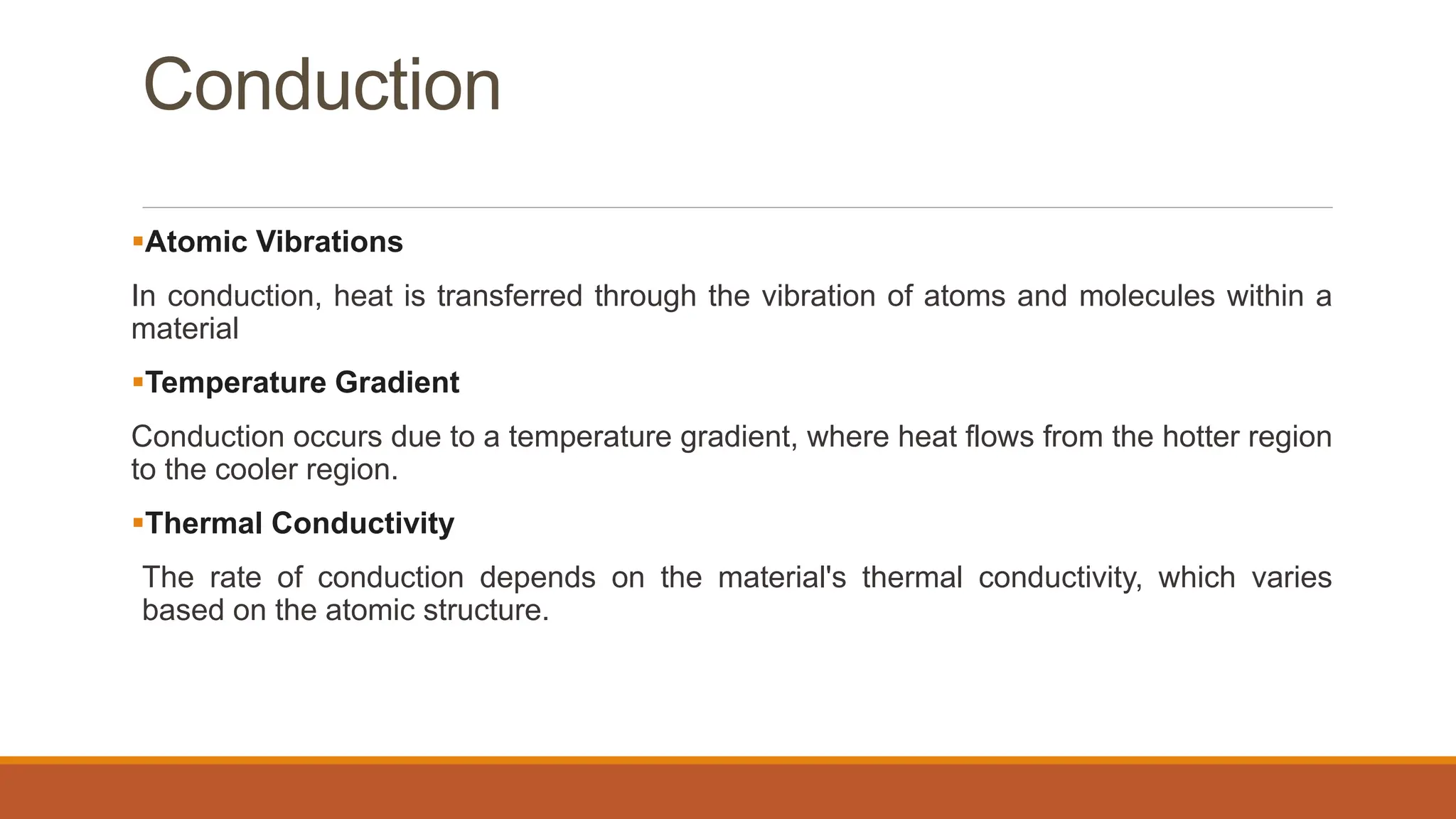 Conduction
Atomic Vibrations
In conduction, heat is transferred through the vibration of atoms and molecules within a
material
Temperature Gradient
Conduction occurs due to a temperature gradient, where heat flows from the hotter region
to the cooler region.
Thermal Conductivity
The rate of conduction depends on the material's thermal conductivity, which varies
based on the atomic structure.
 