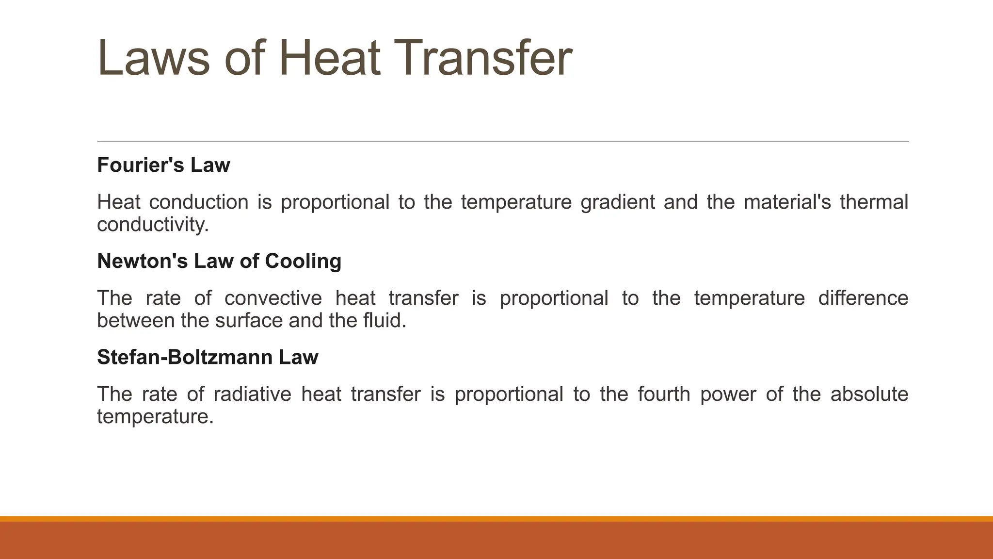 Laws of Heat Transfer
Fourier's Law
Heat conduction is proportional to the temperature gradient and the material's thermal
conductivity.
Newton's Law of Cooling
The rate of convective heat transfer is proportional to the temperature difference
between the surface and the fluid.
Stefan-Boltzmann Law
The rate of radiative heat transfer is proportional to the fourth power of the absolute
temperature.
 