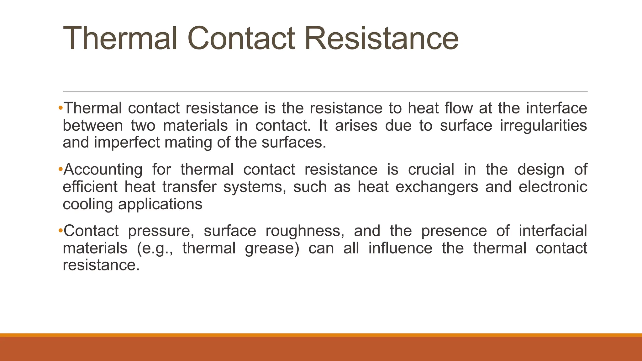 Thermal Contact Resistance
•Thermal contact resistance is the resistance to heat flow at the interface
between two materials in contact. It arises due to surface irregularities
and imperfect mating of the surfaces.
•Accounting for thermal contact resistance is crucial in the design of
efficient heat transfer systems, such as heat exchangers and electronic
cooling applications
•Contact pressure, surface roughness, and the presence of interfacial
materials (e.g., thermal grease) can all influence the thermal contact
resistance.
 