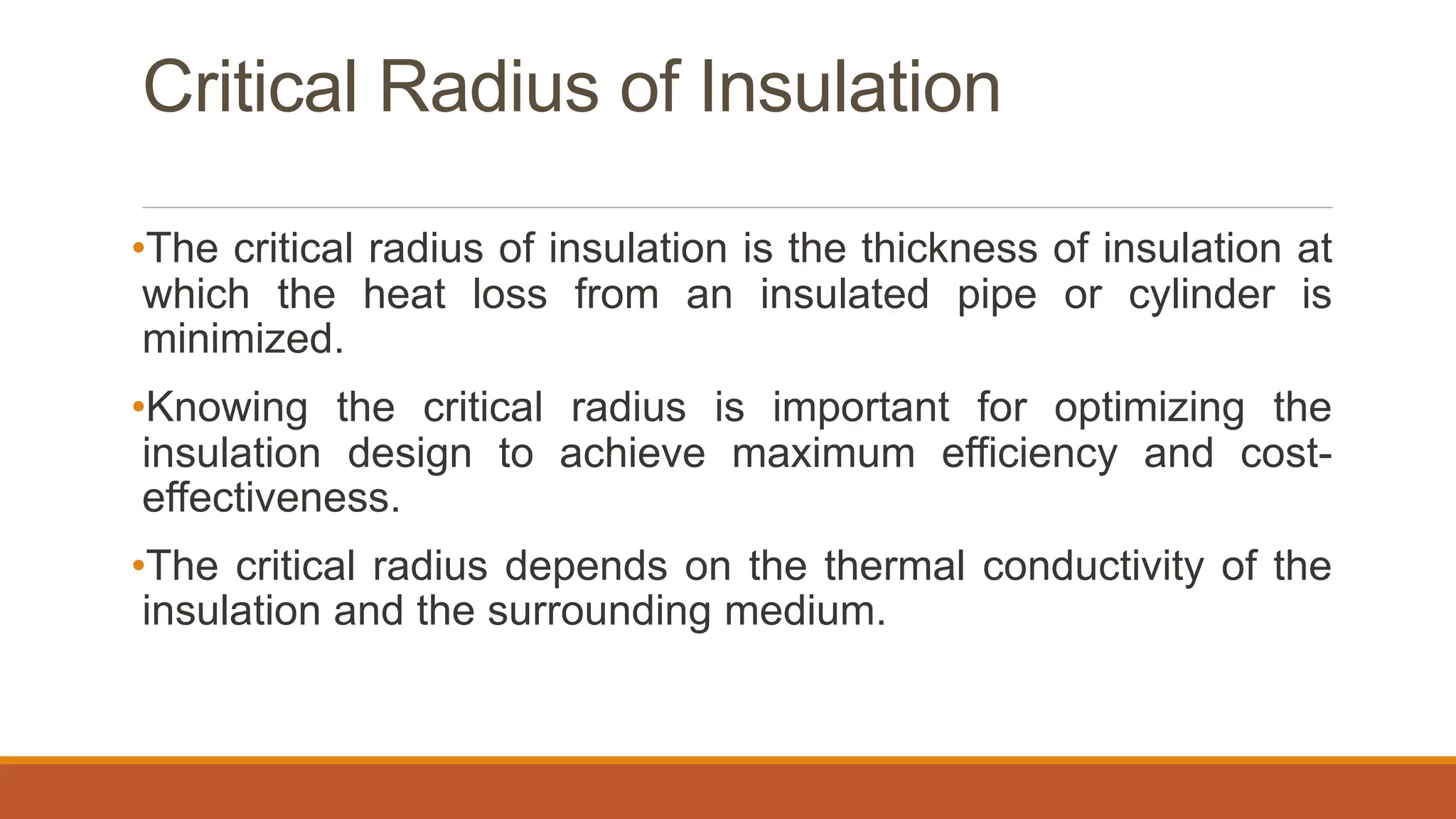 Critical Radius of Insulation
•The critical radius of insulation is the thickness of insulation at
which the heat loss from an insulated pipe or cylinder is
minimized.
•Knowing the critical radius is important for optimizing the
insulation design to achieve maximum efficiency and cost-
effectiveness.
•The critical radius depends on the thermal conductivity of the
insulation and the surrounding medium.
 