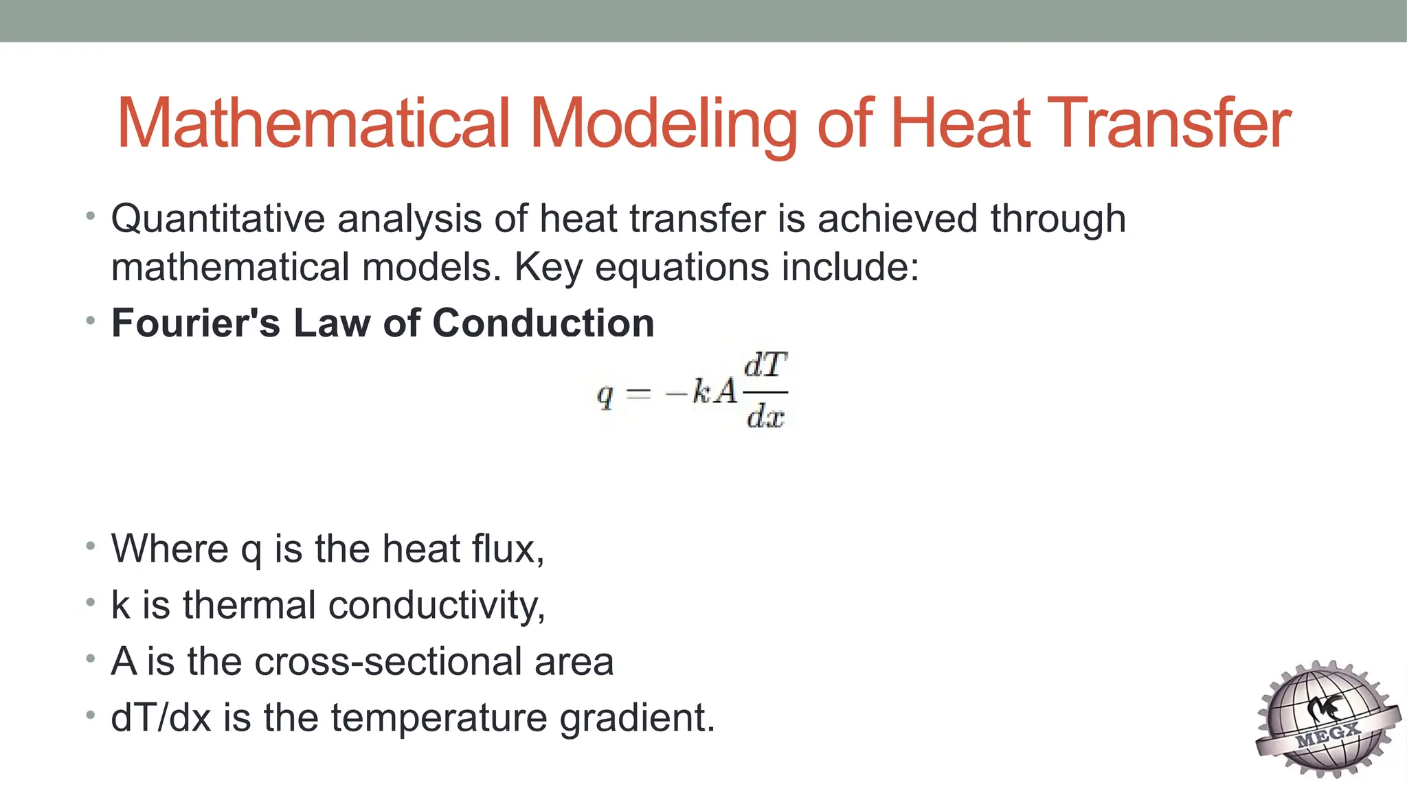 Mathematical Modeling of Heat Transfer
• Quantitative analysis of heat transfer is achieved through
mathematical models. Key equations include:
• Fourier's Law of Conduction
• Where q is the heat flux,
• k is thermal conductivity,
• A is the cross-sectional area
• dT/dx​is the temperature gradient.
 