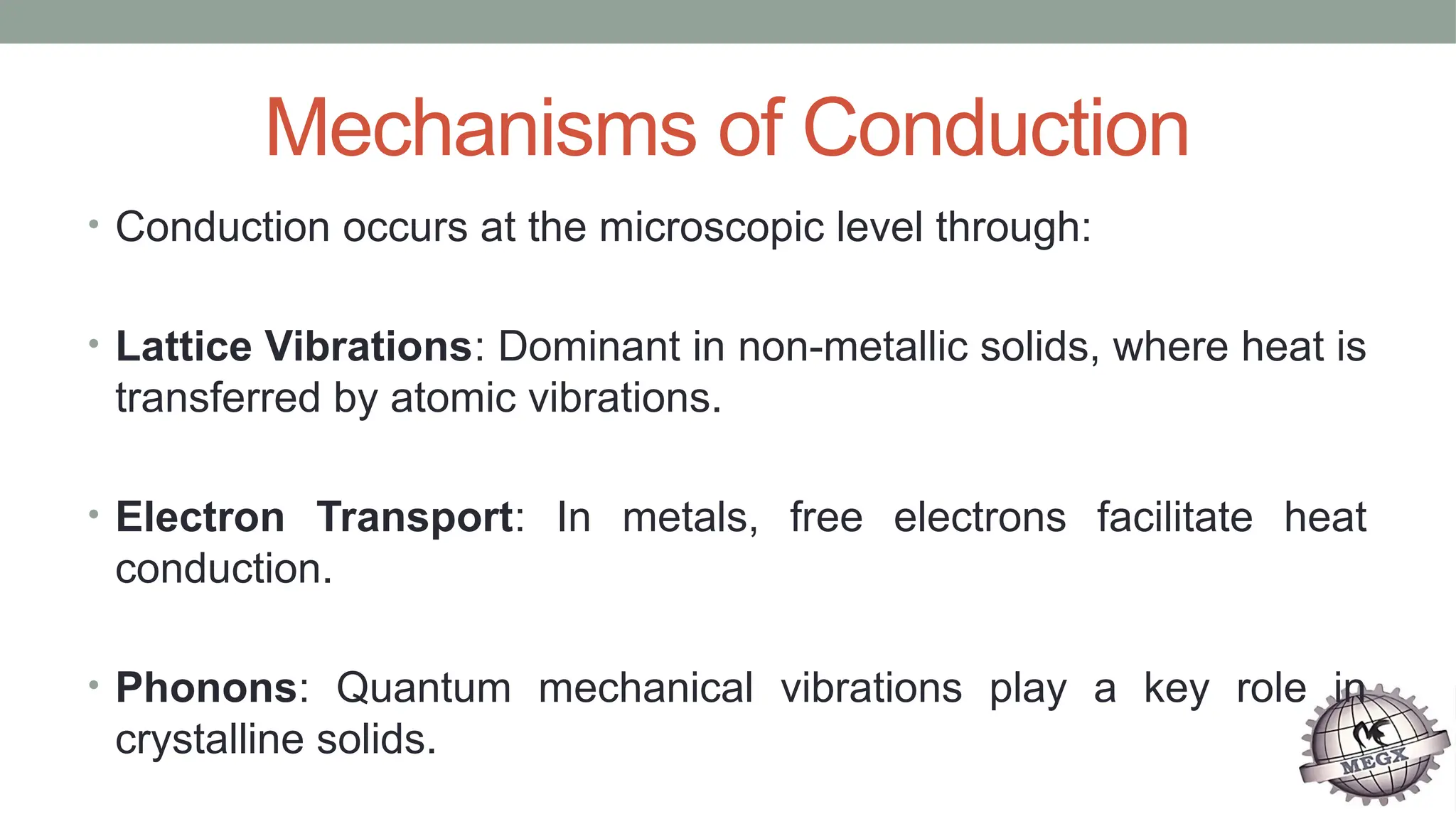 Mechanisms of Conduction
• Conduction occurs at the microscopic level through:
• Lattice Vibrations: Dominant in non-metallic solids, where heat is
transferred by atomic vibrations.
• Electron Transport: In metals, free electrons facilitate heat
conduction.
• Phonons: Quantum mechanical vibrations play a key role in
crystalline solids.
 