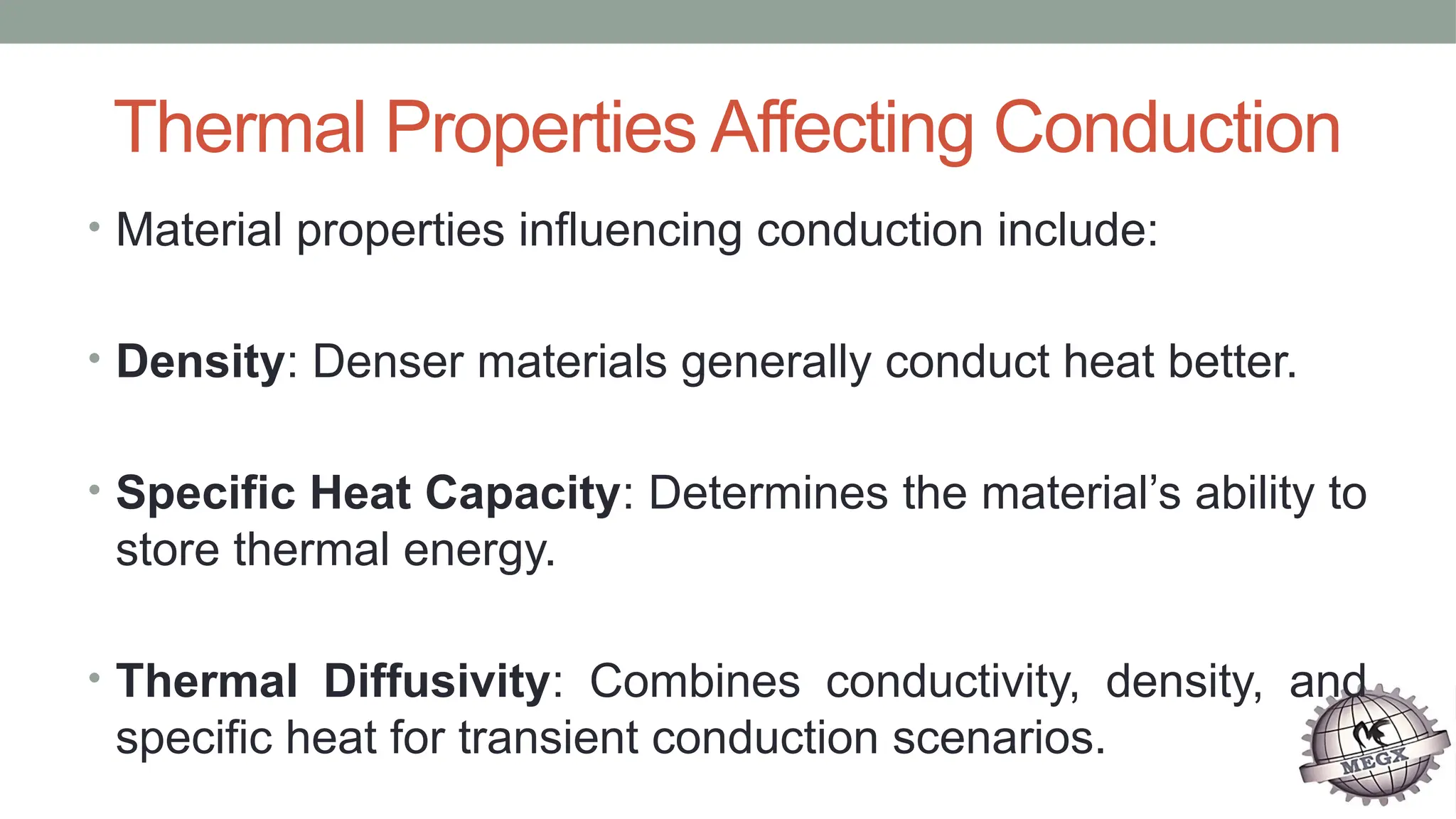 Thermal Properties Affecting Conduction
• Material properties influencing conduction include:
• Density: Denser materials generally conduct heat better.
• Specific Heat Capacity: Determines the material’s ability to
store thermal energy.
• Thermal Diffusivity: Combines conductivity, density, and
specific heat for transient conduction scenarios.
 