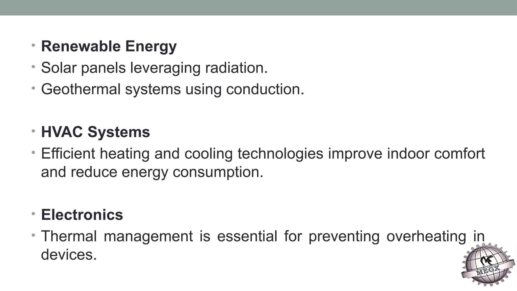 • Renewable Energy
• Solar panels leveraging radiation.
• Geothermal systems using conduction.
• HVAC Systems
• Efficient heating and cooling technologies improve indoor comfort
and reduce energy consumption.
• Electronics
• Thermal management is essential for preventing overheating in
devices.
 