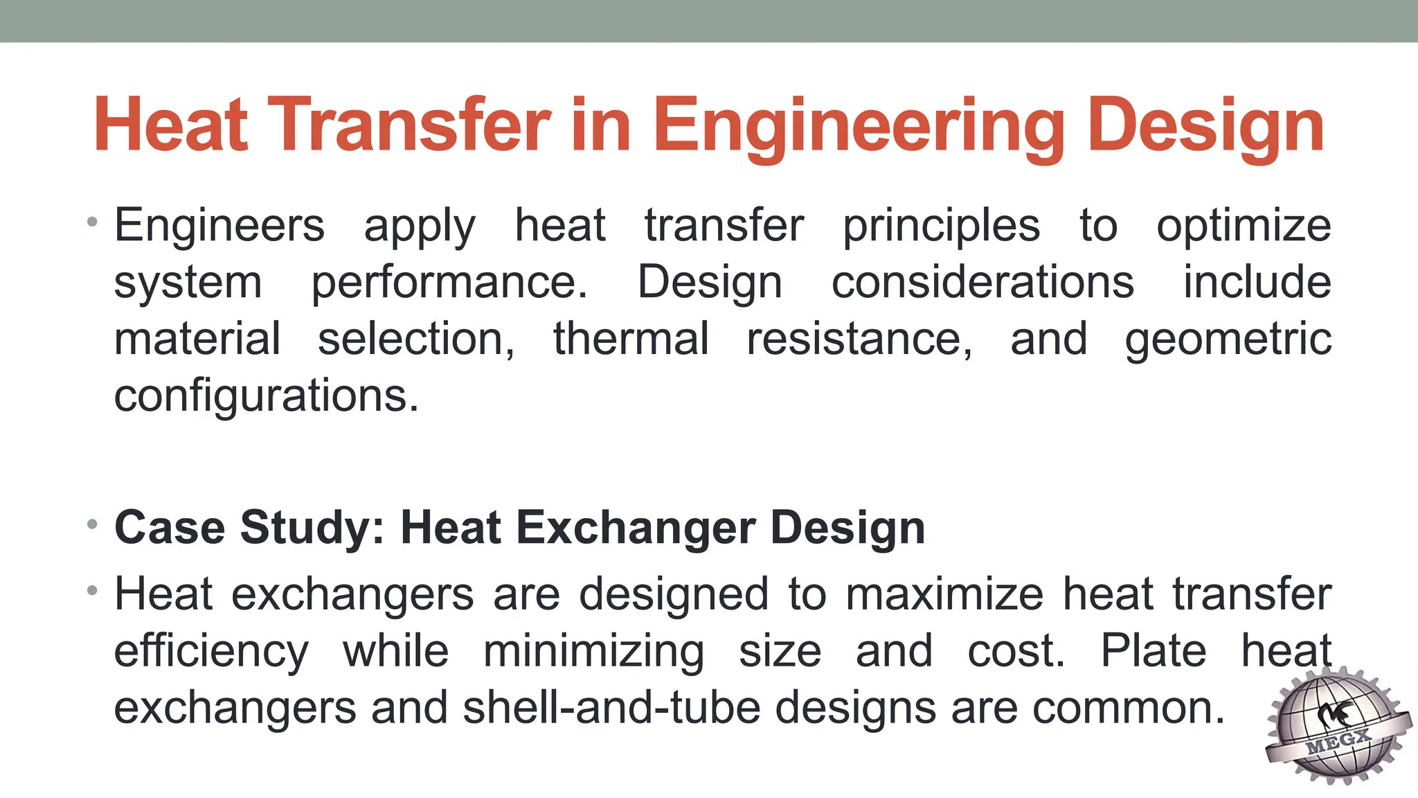Heat Transfer in Engineering Design
• Engineers apply heat transfer principles to optimize
system performance. Design considerations include
material selection, thermal resistance, and geometric
configurations.
• Case Study: Heat Exchanger Design
• Heat exchangers are designed to maximize heat transfer
efficiency while minimizing size and cost. Plate heat
exchangers and shell-and-tube designs are common.
 