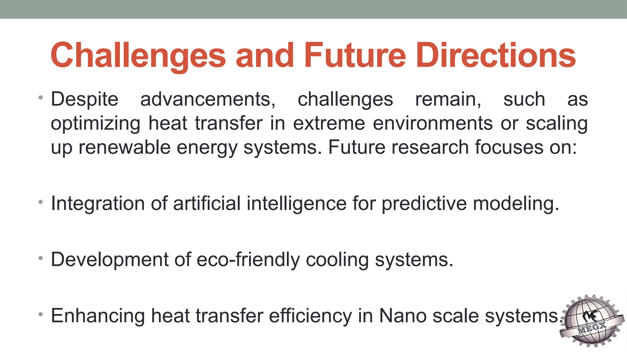 Challenges and Future Directions
• Despite advancements, challenges remain, such as
optimizing heat transfer in extreme environments or scaling
up renewable energy systems. Future research focuses on:
• Integration of artificial intelligence for predictive modeling.
• Development of eco-friendly cooling systems.
• Enhancing heat transfer efficiency in Nano scale systems.
 