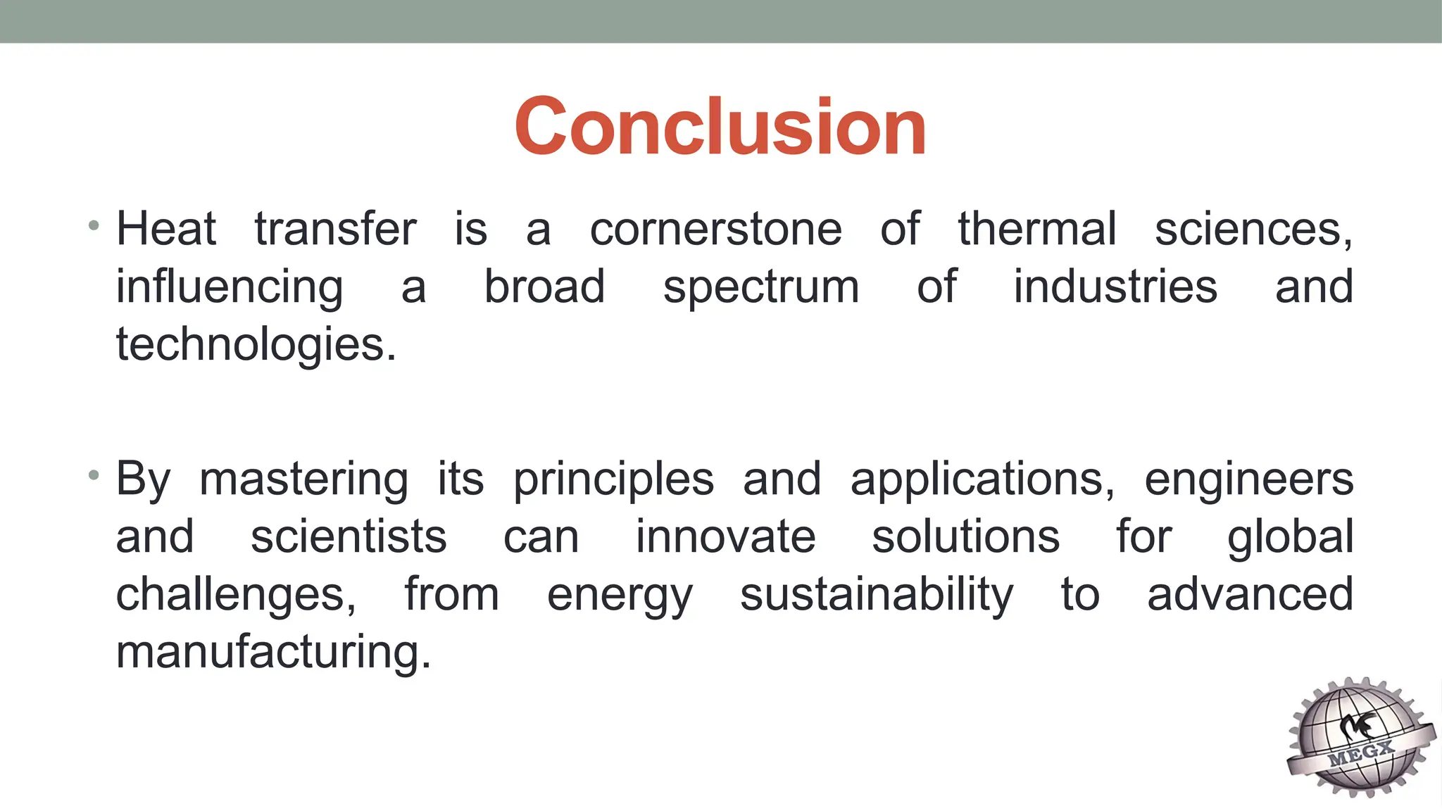 Conclusion
• Heat transfer is a cornerstone of thermal sciences,
influencing a broad spectrum of industries and
technologies.
• By mastering its principles and applications, engineers
and scientists can innovate solutions for global
challenges, from energy sustainability to advanced
manufacturing.
 
