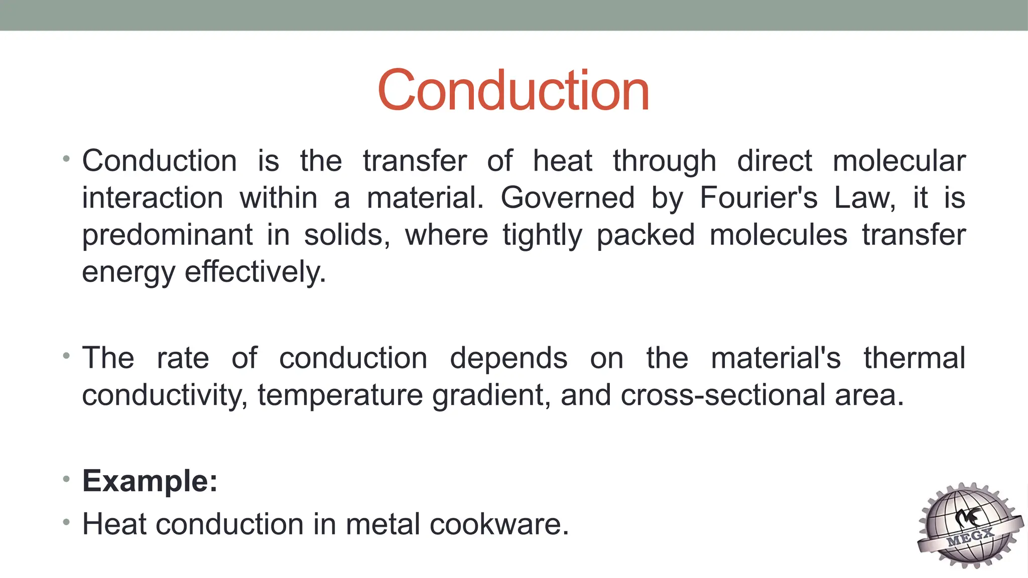 Conduction
• Conduction is the transfer of heat through direct molecular
interaction within a material. Governed by Fourier's Law, it is
predominant in solids, where tightly packed molecules transfer
energy effectively.
• The rate of conduction depends on the material's thermal
conductivity, temperature gradient, and cross-sectional area.
• Example:
• Heat conduction in metal cookware.
 