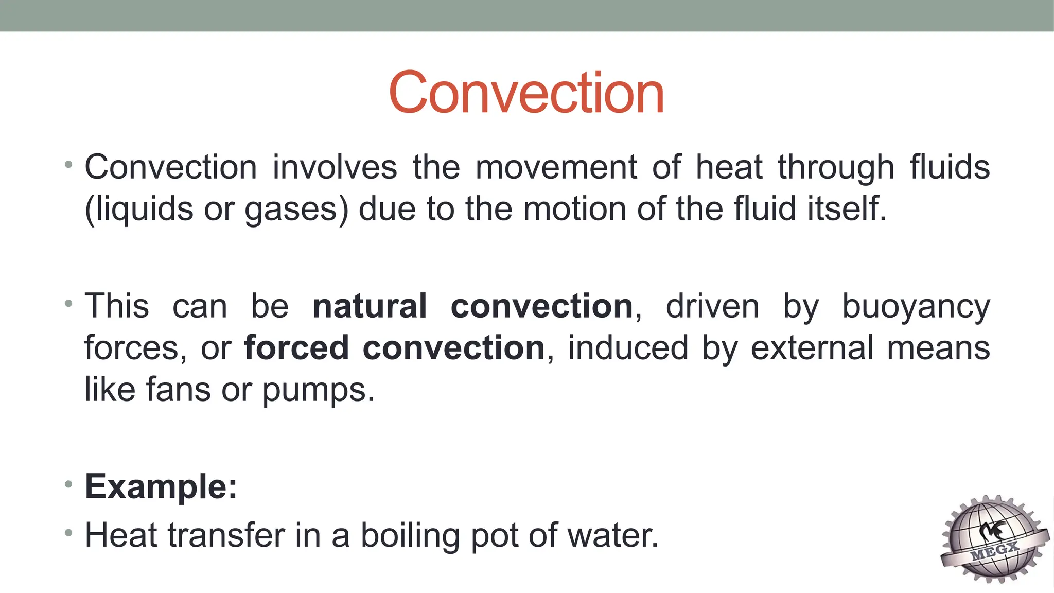 Convection
• Convection involves the movement of heat through fluids
(liquids or gases) due to the motion of the fluid itself.
• This can be natural convection, driven by buoyancy
forces, or forced convection, induced by external means
like fans or pumps.
• Example:
• Heat transfer in a boiling pot of water.
 