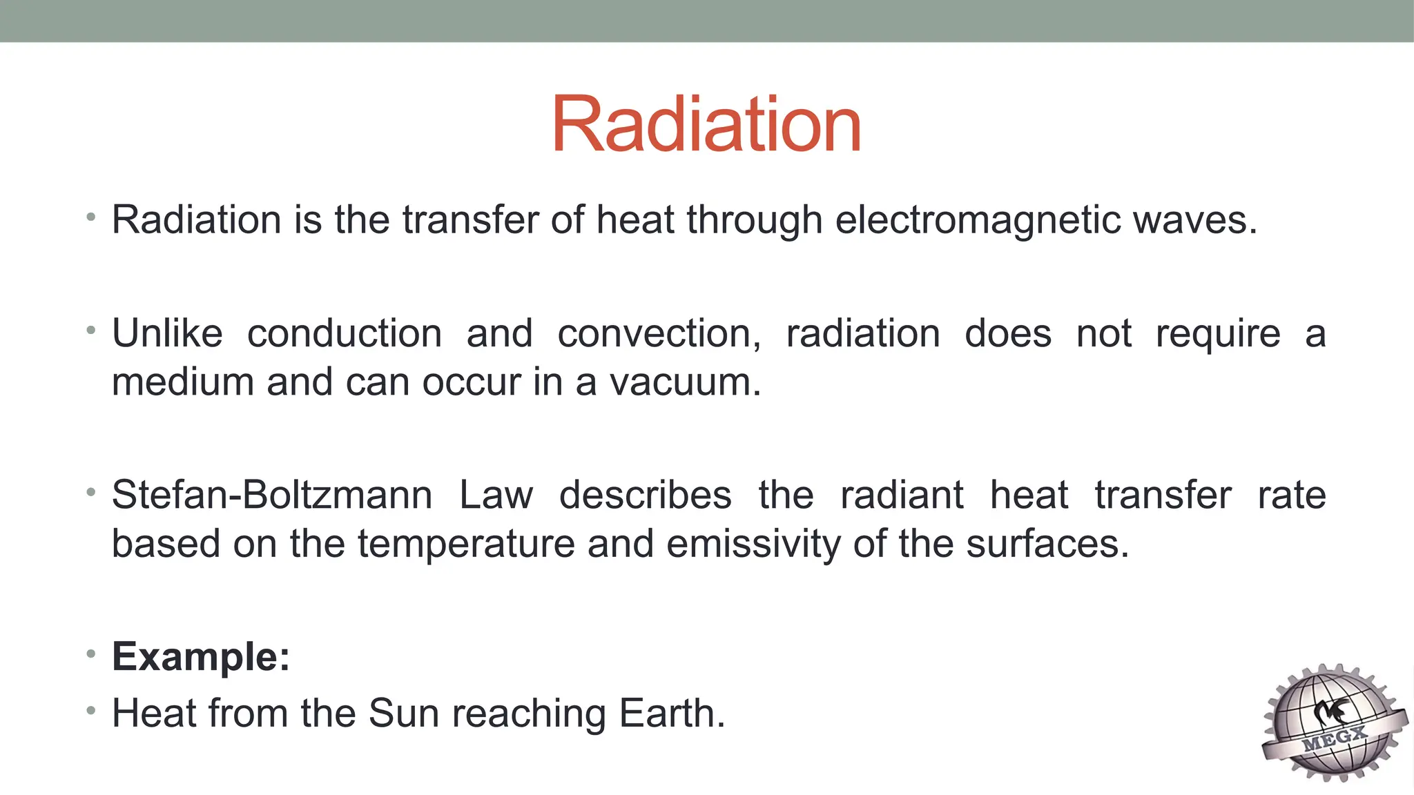 Radiation
• Radiation is the transfer of heat through electromagnetic waves.
• Unlike conduction and convection, radiation does not require a
medium and can occur in a vacuum.
• Stefan-Boltzmann Law describes the radiant heat transfer rate
based on the temperature and emissivity of the surfaces.
• Example:
• Heat from the Sun reaching Earth.
 