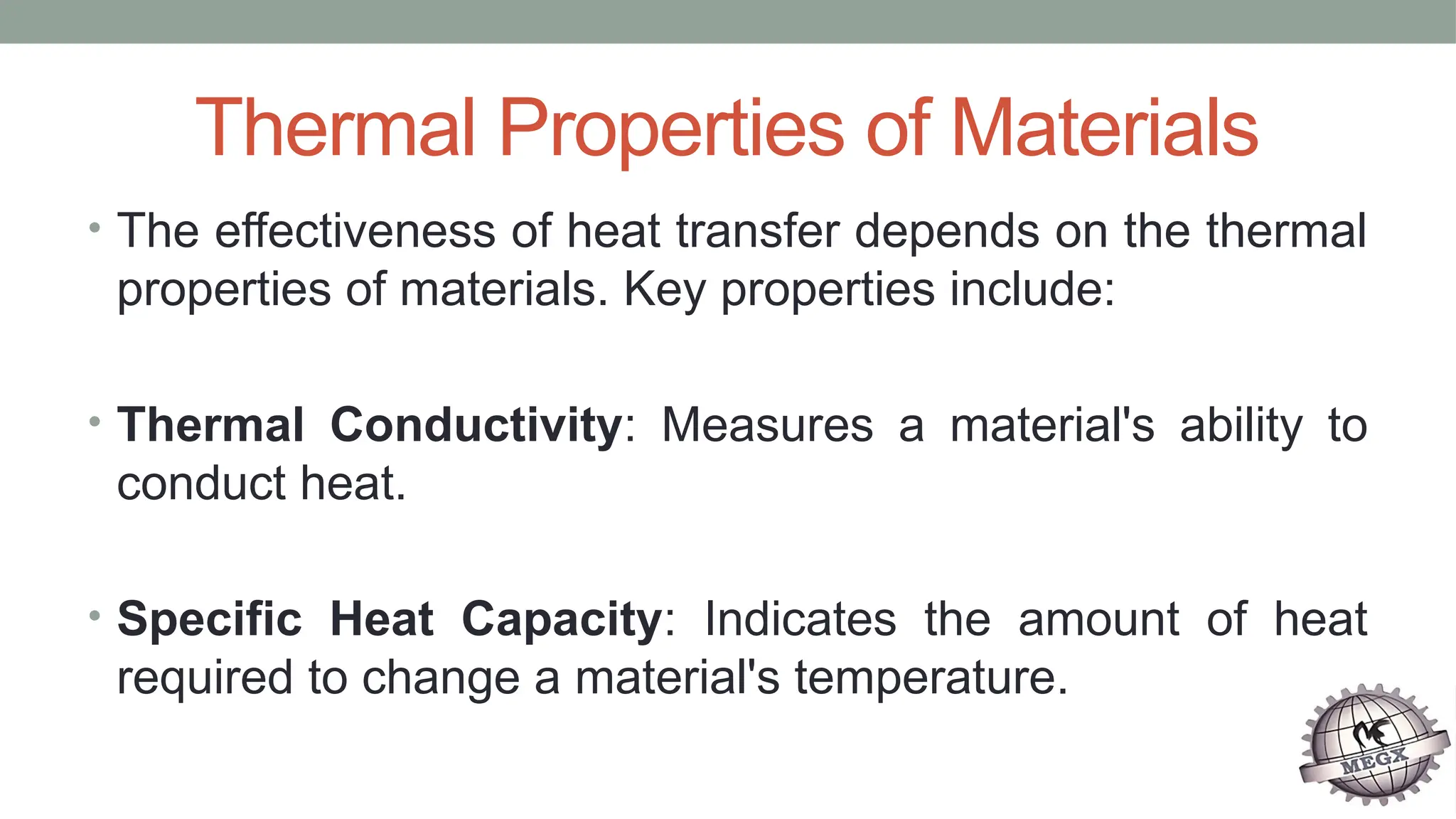 Thermal Properties of Materials
• The effectiveness of heat transfer depends on the thermal
properties of materials. Key properties include:
• Thermal Conductivity: Measures a material's ability to
conduct heat.
• Specific Heat Capacity: Indicates the amount of heat
required to change a material's temperature.
 