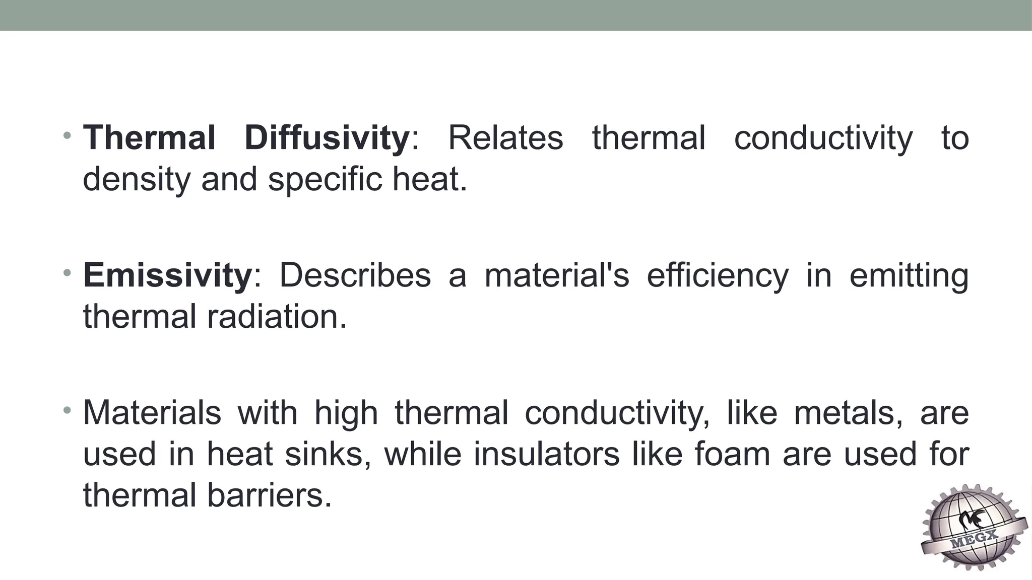 • Thermal Diffusivity: Relates thermal conductivity to
density and specific heat.
• Emissivity: Describes a material's efficiency in emitting
thermal radiation.
• Materials with high thermal conductivity, like metals, are
used in heat sinks, while insulators like foam are used for
thermal barriers.
 