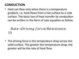 CONDUCTION
• Heat can flow only when there is a temperature
gradient, i.e. heat flows from a hot surface to a cold
surface. The basic law of heat transfer by conduction
can be written in the form of rate equation as follow:
𝑅𝑎𝑡𝑒 = /
𝐷𝑟𝑖𝑣𝑖𝑛𝑔 𝑓𝑜𝑟𝑐𝑒 𝑅𝑒𝑠𝑖𝑠𝑡𝑎𝑛𝑐𝑒
(1)
• The driving force is the temperature drop across the
solid surface. The greater the temperature drop, the
greater will be the rate of heat flow.
 