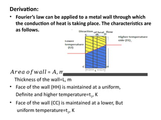 Derivation:
• Fourier’s law can be applied to a metal wall through which
the conduction of heat is taking place. The characteristics are
as follows.
𝐴𝑟𝑒𝑎 𝑜𝑓𝑤𝑎𝑙𝑙 = , 2
𝐴 𝑚
Thickness of the wall=L, m
• Face of the wall (HH) is maintained at a uniform,
Definite and higher temperature=t1, K
• Face of the wall (CC) is maintained at a lower, But
uniform temperature=t2, K
 
