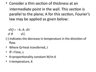 • Consider a thin section of thickness at an
intermediate point in the wall. This section is
parallel to the plane; A for this section, Fourier’s
law may be applied as given below:
𝑑𝑄 = − . .
𝑘 𝐴 𝑑𝑡
𝑑 𝜃 𝑑𝐿
(-) indicates the decrease in temperature in the direction of
flow.
• Where Q=heat transferred, J
• 𝜃 =Time, s
• K=proportionality constant W/m.K
• t=temperature, K
 