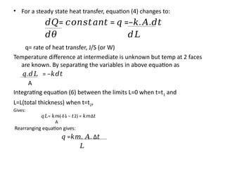 • For a steady state heat transfer, equation (4) changes to:
𝑑𝑄= = =− . .
𝑐𝑜𝑛𝑠𝑡𝑎𝑛𝑡 𝑞 𝑘 𝐴 𝑑𝑡
𝑑𝜃 𝑑𝐿
q= rate of heat transfer, J/S (or W)
Temperature difference at intermediate is unknown but temp at 2 faces
are known. By separating the variables in above equation as
𝑞. = −
𝑑𝐿 𝑘𝑑𝑡
A
Integrating equation (6) between the limits L=0 when t=t1 and
L=L(total thickness) when t=t2,
Gives:
𝑞𝐿= ( 1 − 2) =
𝑘𝑚 𝑡 𝑡 𝑘𝑚Δ𝑡
A
Rearranging equation gives:
𝑞 = . .
𝑘𝑚 𝐴 Δ𝑡
𝐿
 