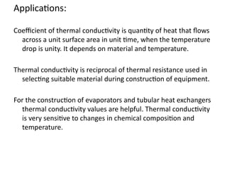 Applications:
Coefficient of thermal conductivity is quantity of heat that flows
across a unit surface area in unit time, when the temperature
drop is unity. It depends on material and temperature.
Thermal conductivity is reciprocal of thermal resistance used in
selecting suitable material during construction of equipment.
For the construction of evaporators and tubular heat exchangers
thermal conductivity values are helpful. Thermal conductivity
is very sensitive to changes in chemical composition and
temperature.
 