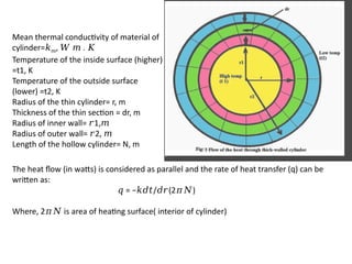 Mean thermal conductivity of material of
cylinder=𝑘𝑚, .
𝑊 𝑚 𝐾
Temperature of the inside surface (higher)
=t1, K
Temperature of the outside surface
(lower) =t2, K
Radius of the thin cylinder= r, m
Thickness of the thin section = dr, m
Radius of inner wall= 1,
𝑟 𝑚
Radius of outer wall= 2,
𝑟 𝑚
Length of the hollow cylinder= N, m
The heat flow (in watts) is considered as parallel and the rate of heat transfer (q) can be
written as:
𝑞 = − / (2 )
𝑘𝑑𝑡 𝑑𝑟 𝜋𝑁
Where, 2 is area of heating surface( interior of cylinder)
𝜋𝑁
 