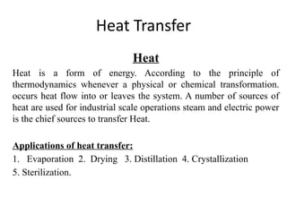 Heat Transfer
Heat
Heat is a form of energy. According to the principle of
thermodynamics whenever a physical or chemical transformation.
occurs heat flow into or leaves the system. A number of sources of
heat are used for industrial scale operations steam and electric power
is the chief sources to transfer Heat.
Applications of heat transfer:
1. Evaporation 2. Drying 3. Distillation 4. Crystallization
5. Sterilization.
 