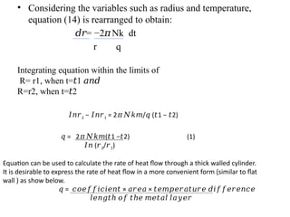 • Considering the variables such as radius and temperature,
equation (14) is rearranged to obtain:
𝑑𝑟= −2 Nk dt
𝜋
r q
Integrating equation within the limits of
R= r1, when t= 1
𝑡 𝑎𝑛𝑑
R=r2, when t= 2
𝑡
𝐼𝑛𝑟2 − 𝐼𝑛𝑟1 = 2 / ( 1 − 2)
𝜋𝑁𝑘𝑚 𝑞 𝑡 𝑡
𝑞 = 2 ( 1 − 2) (1)
𝜋𝑁𝑘𝑚 𝑡 𝑡
𝐼𝑛 (𝑟2/𝑟1)
Equation can be used to calculate the rate of heat flow through a thick walled cylinder.
It is desirable to express the rate of heat flow in a more convenient form (similar to flat
wall ) as show below.
𝑞 = × ×
𝑐𝑜𝑒𝑓𝑓𝑖𝑐𝑖𝑒𝑛𝑡 𝑎𝑟𝑒𝑎 𝑡𝑒𝑚𝑝𝑒𝑟𝑎𝑡𝑢𝑟𝑒 𝑑𝑖𝑓𝑓𝑒𝑟𝑒𝑛𝑐𝑒
𝑙𝑒𝑛𝑔𝑡ℎ 𝑜𝑓 𝑡ℎ𝑒 𝑚𝑒𝑡𝑎𝑙 𝑙𝑎𝑦𝑒𝑟
 