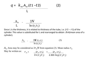 𝑞 = 𝑘𝑚.Am.( 1 − 2) (2)
𝑡 𝑡
L
Am = 2𝑁
L ln (r2/r1)
Since L is the thickness, it is related to thickness of the tube, i.e. ( 2 − 1) of the
𝑟 𝑟
cylinder. This value is substituted for L and rearranged to obtain (mean area of a
𝐴𝑚
cylinder).
Am = 2 (r
𝜋
𝑁 2-r1) (3)
ln (r2/r1)
𝐴𝑚 Area may be considered as 2𝑟𝑚 from equation (3). Mean radius
𝑁 𝑟𝑚
May be written as: 𝑟𝑚 = (𝑟2 −𝑟1) = (𝑟2 −𝑟1)
𝐼𝑛 (𝑟2/𝑟1) 2.303 (
𝑙𝑜𝑔 𝑟2/𝑟1)
 