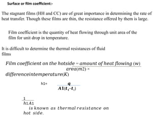 Surface or film coefficient:-
The stagnant films (HH and CC) are of great importance in determining the rate of
heat transfer. Though these films are thin, the resistance offered by them is large.
Film coefficient is the quantity of heat flowing through unit area of the
film for unit drop in temperature.
It is difficult to determine the thermal resistances of fluid
films
𝐹𝑖𝑙𝑚 𝑐𝑜𝑒𝑓𝑓𝑖𝑐𝑖𝑒𝑛𝑡 𝑜𝑛 𝑡ℎ𝑒 ℎ𝑜𝑡𝑠𝑖𝑑𝑒 = ( )
𝑎𝑚𝑜𝑢𝑛𝑡 𝑜𝑓 ℎ𝑒𝑎𝑡 𝑓𝑙𝑜𝑤𝑖𝑛𝑔 𝑤
𝑎𝑟𝑒𝑎( 2) ×
𝑚
( )
𝑑𝑖𝑓𝑓𝑒𝑟𝑒𝑛𝑐𝑒𝑖𝑛𝑡𝑒𝑚𝑝𝑒𝑟𝑎𝑡𝑢𝑟𝑒 𝐾
h1= 𝒒
𝑨𝟏(𝒕𝟏−𝒕C)
1
ℎ1 1
𝐴
𝑖𝑠 𝑘𝑛𝑜𝑤𝑛 𝑎𝑠 𝑡ℎ𝑒𝑟𝑚𝑎𝑙 𝑟𝑒𝑠𝑖𝑠𝑡𝑎𝑛𝑐𝑒 𝑜𝑛
ℎ𝑜𝑡 𝑠𝑖𝑑𝑒.
 