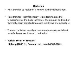 Radiation
• Heat transfer by radiation is known as thermal radiation.
• Heat transfer (thermal energy) is predominant as the
temperature of the body increases. The amount and kind of
thermal energy radiated increases rapidly with temperature.
• Thermal radiation usually occurs simultaneously with heat
transfer by convection and conduction.
• Various Forms of Emitters:
IR lamp (1000 °c), Ceramic rods, panels (300-500°c)
 