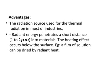 Advantages:
• The radiation source used for the thermal
radiation in most of industries.
• - Radiant energy penetrates a short distance
(1 to 2 ) into materials. The heating effect
𝝁𝒎
occurs below the surface. Eg: a film of solution
can be dried by radiant heat.
 