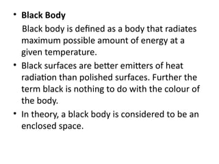 • Black Body
Black body is defined as a body that radiates
maximum possible amount of energy at a
given temperature.
• Black surfaces are better emitters of heat
radiation than polished surfaces. Further the
term black is nothing to do with the colour of
the body.
• In theory, a black body is considered to be an
enclosed space.
 