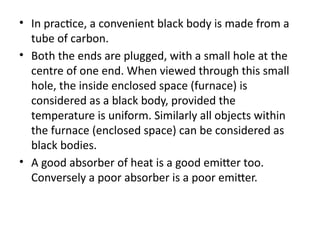• In practice, a convenient black body is made from a
tube of carbon.
• Both the ends are plugged, with a small hole at the
centre of one end. When viewed through this small
hole, the inside enclosed space (furnace) is
considered as a black body, provided the
temperature is uniform. Similarly all objects within
the furnace (enclosed space) can be considered as
black bodies.
• A good absorber of heat is a good emitter too.
Conversely a poor absorber is a poor emitter.
 